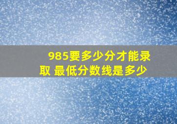 985要多少分才能录取 最低分数线是多少